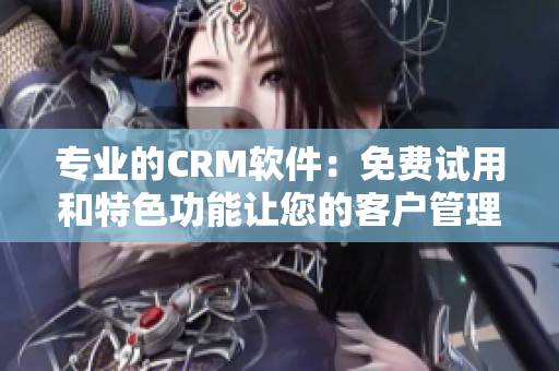 专业的CRM软件：免费试用和特色功能让您的客户管理更高效